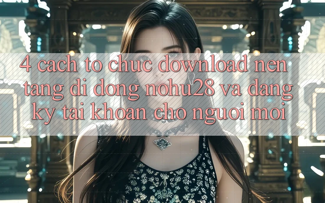 4. Cách tổ chức Download Nền tảng di động Nohu28 Và Đăng Ký Tài Khoản Cho Người Mới