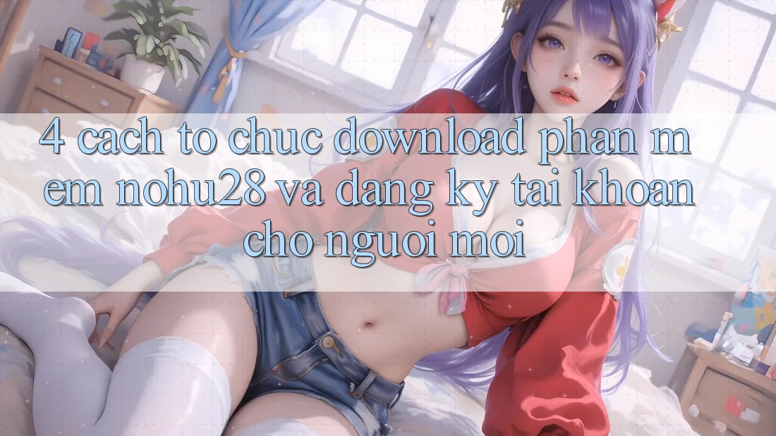 4. Cách tổ chức Download Phần mềm Nohu28 Và Đăng Ký Tài Khoản Cho Người Mới