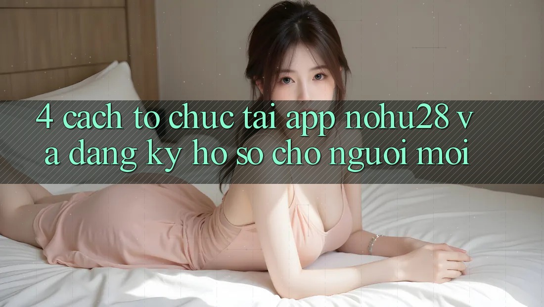 4. Cách tổ chức Tải App Nohu28 Và Đăng Ký Hồ sơ Cho Người Mới 4. Cách tổ chức Tải App Nohu28 Và Đăng Ký Hồ sơ Cho Người Mới