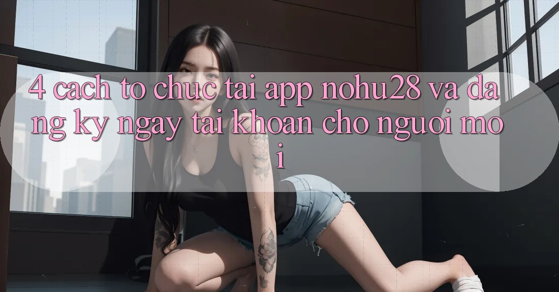 4. Cách tổ chức Tải App Nohu28 Và Đăng ký ngay Tài khoản Cho Người Mới 4. Cách tổ chức Tải App Nohu28 Và Đăng ký ngay Tài khoản Cho Người Mới