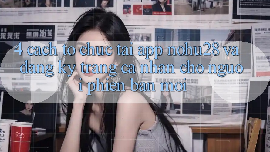 4. Cách tổ chức Tải App Nohu28 Và Đăng Ký Trang cá nhân Cho Người Phiên bản mới 4. Cách tổ chức Tải App Nohu28 Và Đăng Ký Trang cá nhân Cho Người Phiên bản mới