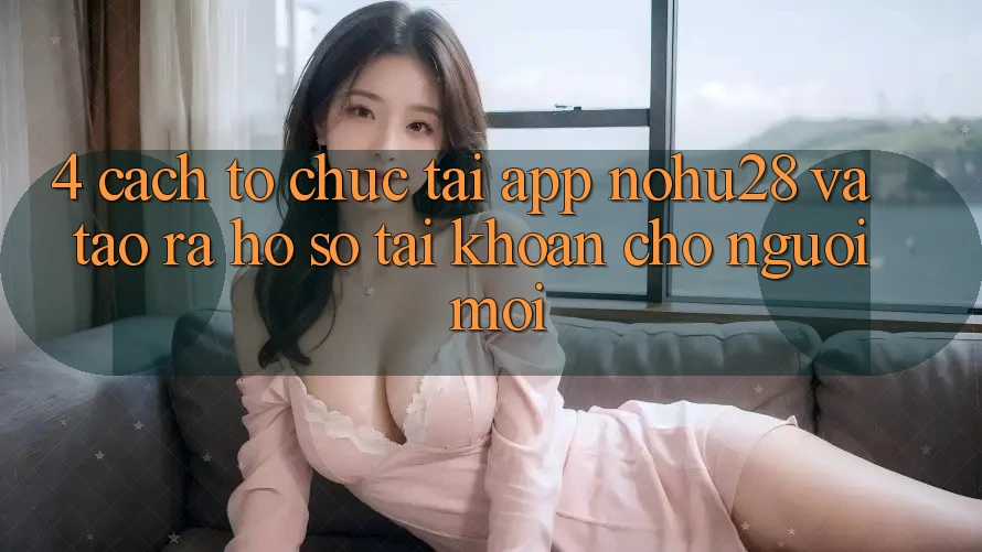 4. Cách tổ chức Tải App Nohu28 Và Tạo ra hồ sơ Tài Khoản Cho Người Mới