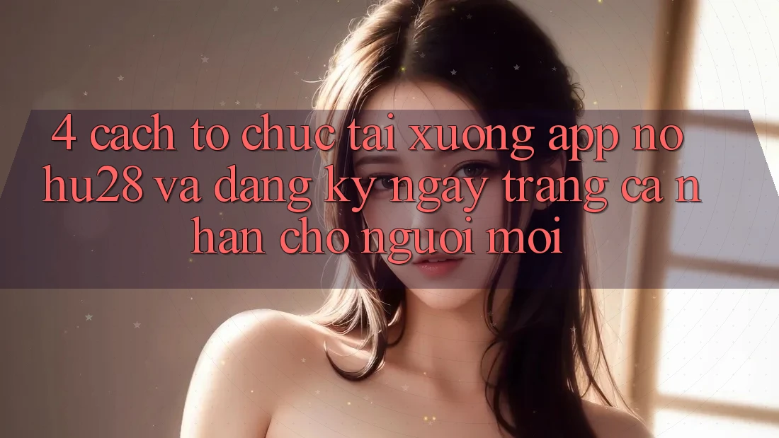 4. Cách tổ chức Tải xuống App Nohu28 Và Đăng ký ngay Trang cá nhân Cho Người Mới