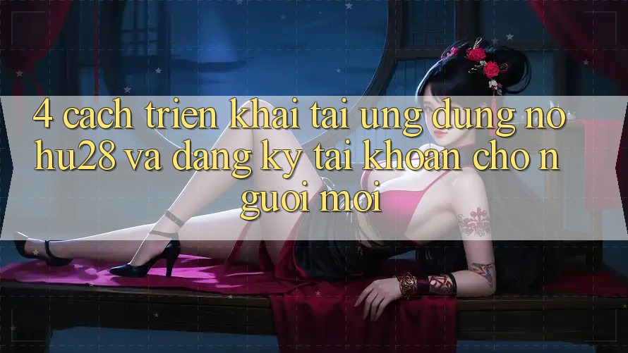 4. Cách triển khai Tải Ứng dụng Nohu28 Và Đăng Ký Tài Khoản Cho Người Mới
