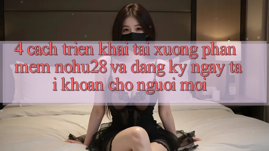 4. Cách triển khai Tải xuống Phần mềm Nohu28 Và Đăng ký ngay Tài Khoản Cho Người Mới