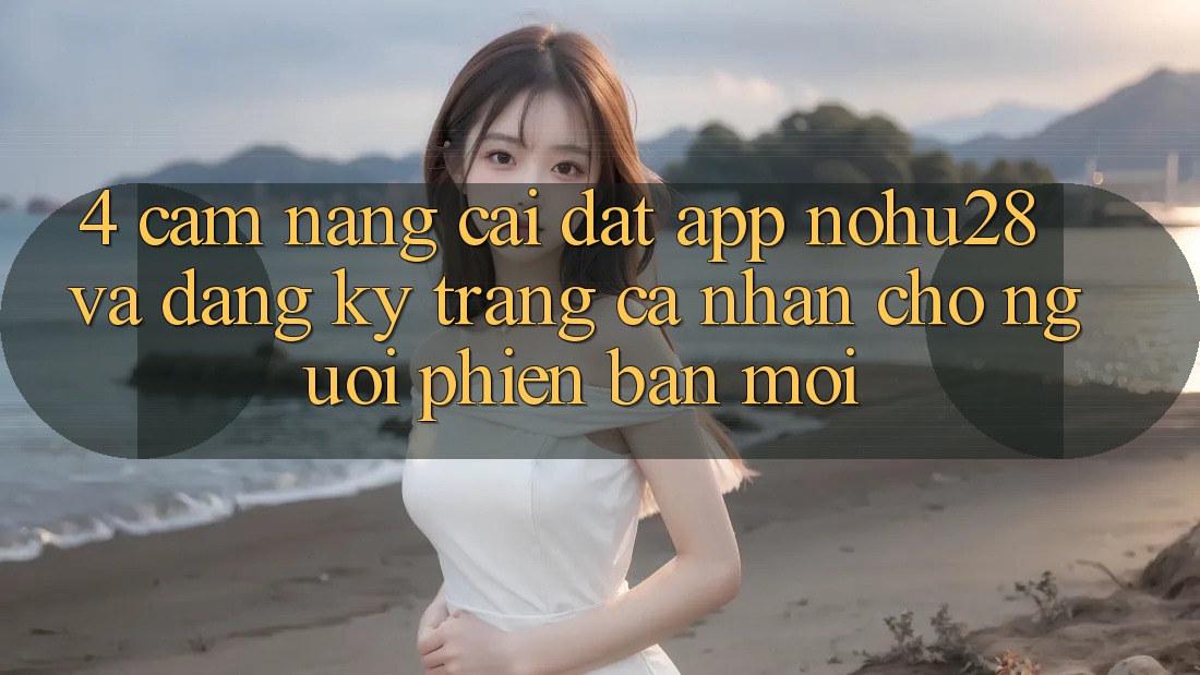 4. Cẩm nang Cài đặt App Nohu28 Và Đăng Ký Trang cá nhân Cho Người Phiên bản mới 4. Cẩm nang Cài đặt App Nohu28 Và Đăng Ký Trang cá nhân Cho Người Phiên bản mới