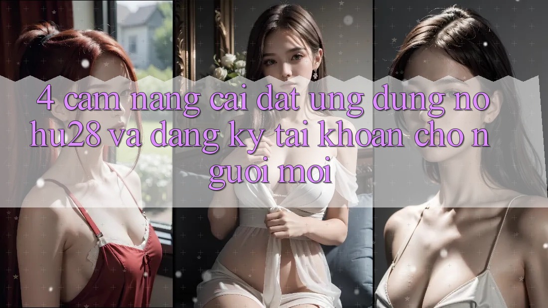 4. Cẩm nang Cài đặt Ứng dụng Nohu28 Và Đăng Ký Tài Khoản Cho Người Mới