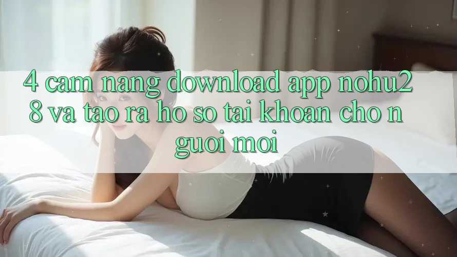 4. Cẩm nang Download App Nohu28 Và Tạo ra hồ sơ Tài Khoản Cho Người Mới 4. Cẩm nang Download App Nohu28 Và Tạo ra hồ sơ Tài Khoản Cho Người Mới