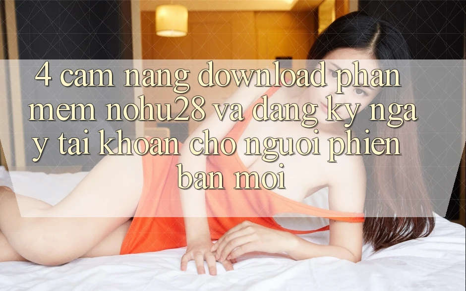 4. Cẩm nang Download Phần mềm Nohu28 Và Đăng ký ngay Tài Khoản Cho Người Phiên bản mới 4. Cẩm nang Download Phần mềm Nohu28 Và Đăng ký ngay Tài Khoản Cho Người Phiên bản mới