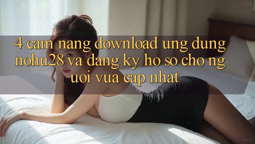 4. Cẩm nang Download Ứng dụng Nohu28 Và Đăng Ký Hồ sơ Cho Người Vừa cập nhật