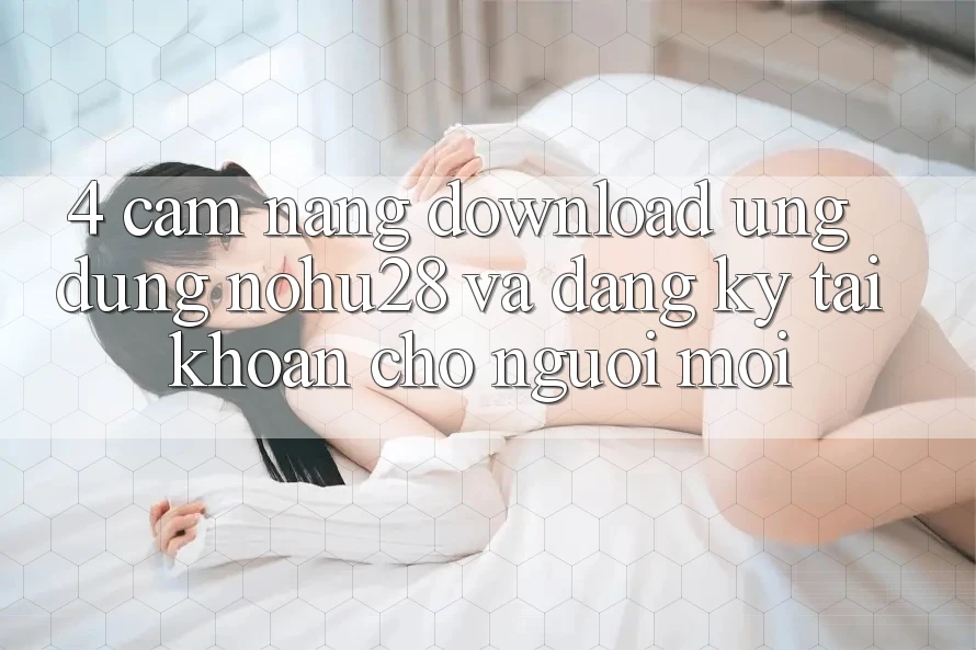 4. Cẩm nang Download Ứng dụng Nohu28 Và Đăng Ký Tài khoản Cho Người Mới 4. Cẩm nang Download Ứng dụng Nohu28 Và Đăng Ký Tài khoản Cho Người Mới