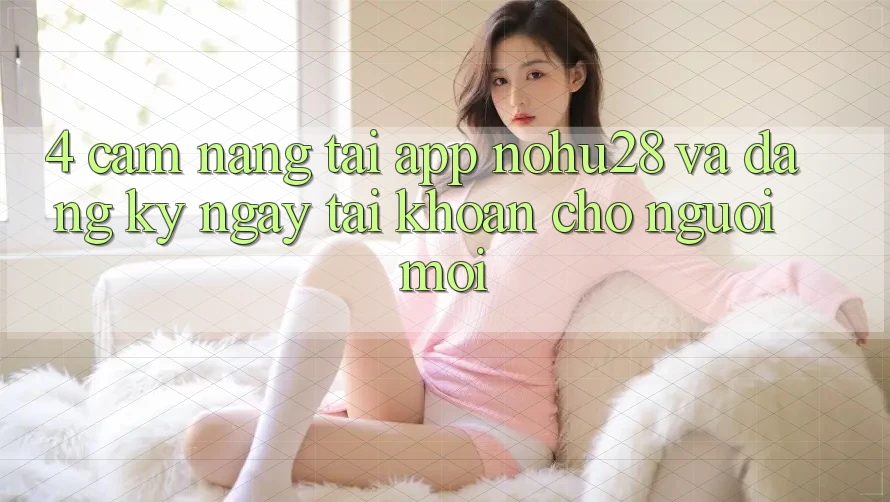 4. Cẩm nang Tải App Nohu28 Và Đăng ký ngay Tài Khoản Cho Người Mới