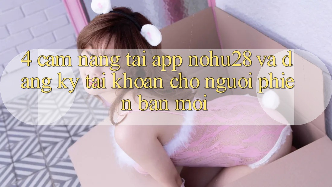 4. Cẩm nang Tải App Nohu28 Và Đăng Ký Tài Khoản Cho Người Phiên bản mới 4. Cẩm nang Tải App Nohu28 Và Đăng Ký Tài Khoản Cho Người Phiên bản mới