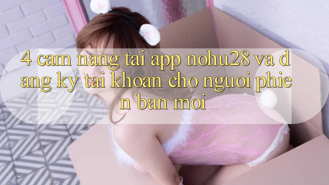 4. Cẩm nang Tải App Nohu28 Và Đăng Ký Tài khoản Cho Người Phiên bản mới 4. Cẩm nang Tải App Nohu28 Và Đăng Ký Tài khoản Cho Người Phiên bản mới