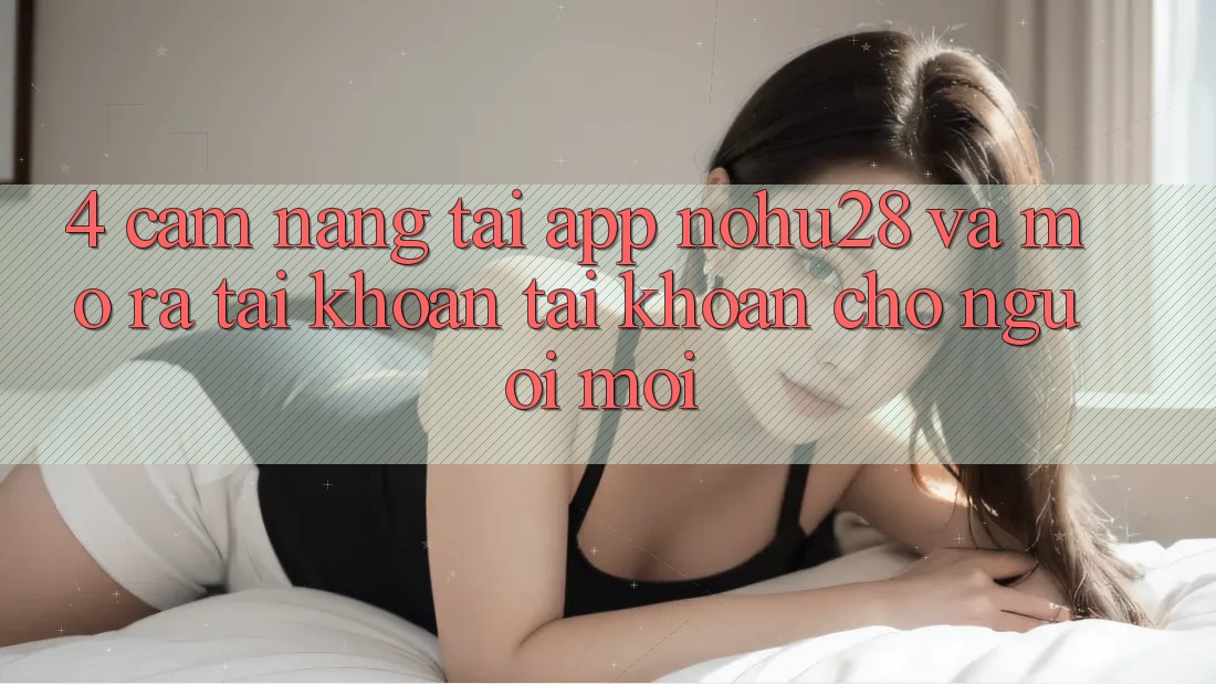 4. Cẩm nang Tải App Nohu28 Và Mở ra tài khoản Tài Khoản Cho Người Mới