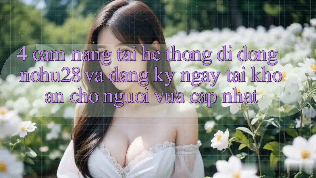 4. Cẩm nang Tải Hệ thống di động Nohu28 Và Đăng ký ngay Tài khoản Cho Người Vừa cập nhật