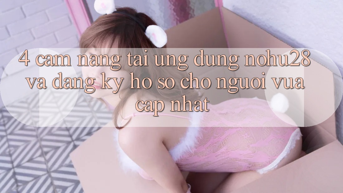 4. Cẩm nang Tải Ứng dụng Nohu28 Và Đăng Ký Hồ sơ Cho Người Vừa cập nhật 4. Cẩm nang Tải Ứng dụng Nohu28 Và Đăng Ký Hồ sơ Cho Người Vừa cập nhật