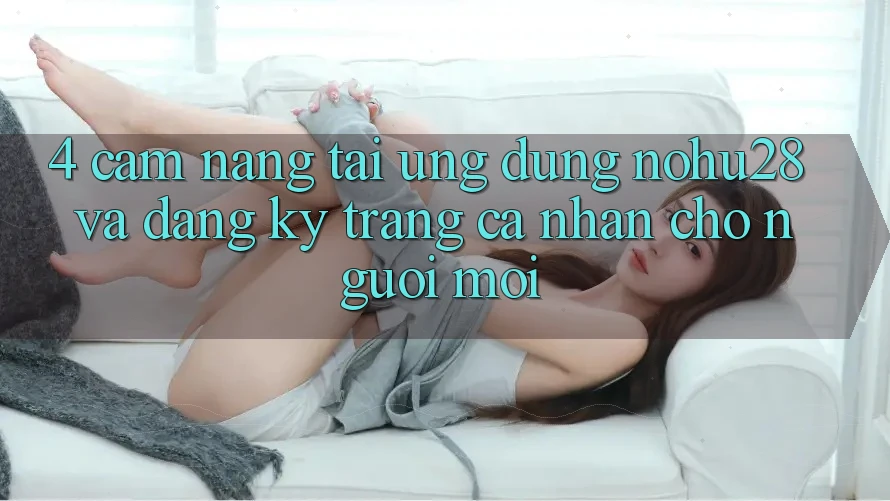 4. Cẩm nang Tải Ứng dụng Nohu28 Và Đăng Ký Trang cá nhân Cho Người Mới 4. Cẩm nang Tải Ứng dụng Nohu28 Và Đăng Ký Trang cá nhân Cho Người Mới
