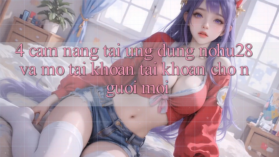 4. Cẩm nang Tải Ứng dụng Nohu28 Và Mở tài khoản Tài Khoản Cho Người Mới
