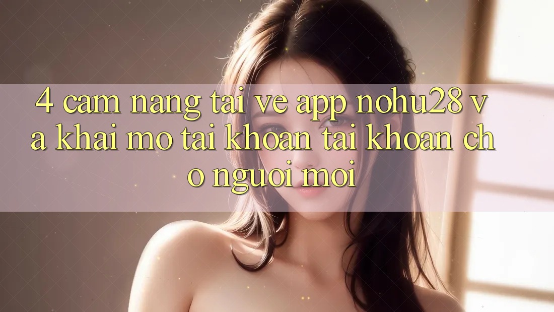 4. Cẩm nang Tải về App Nohu28 Và Khai mở tài khoản Tài Khoản Cho Người Mới