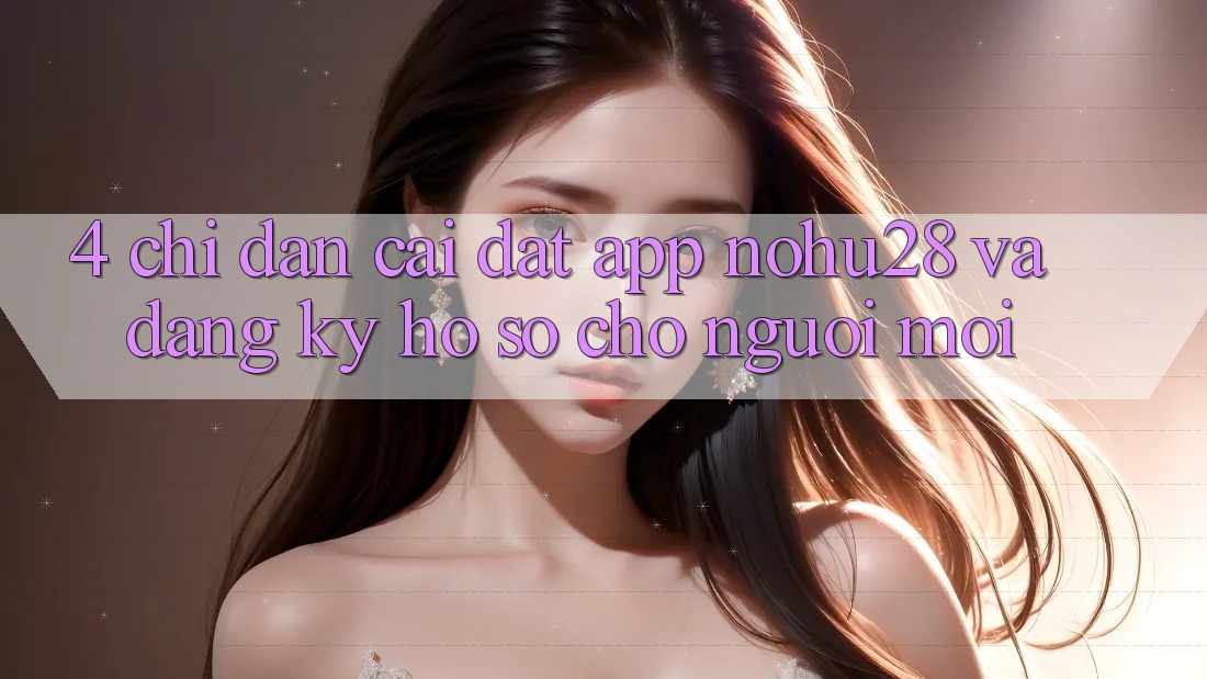 4. Chỉ dẫn Cài đặt App Nohu28 Và Đăng Ký Hồ sơ Cho Người Mới 4. Chỉ dẫn Cài đặt App Nohu28 Và Đăng Ký Hồ sơ Cho Người Mới