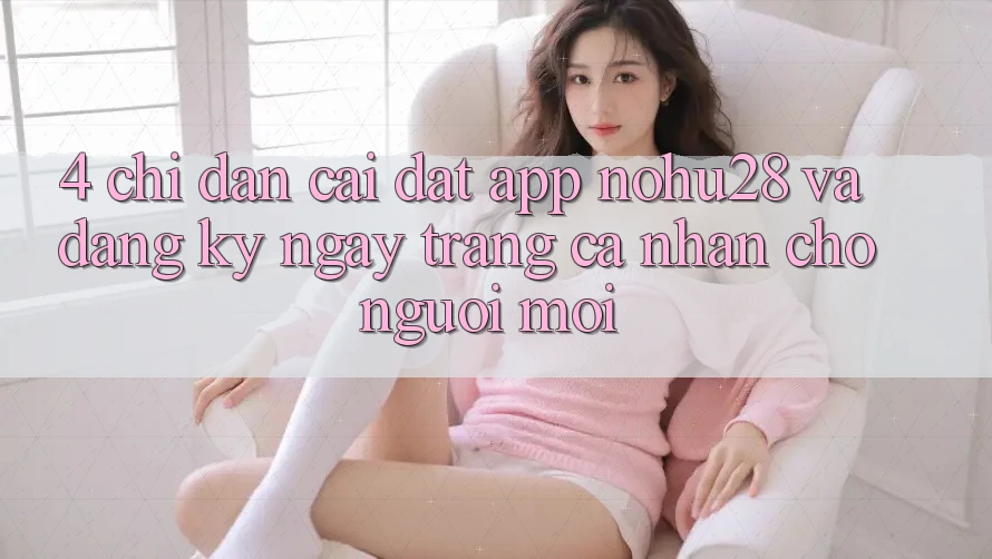 4. Chỉ dẫn Cài đặt App Nohu28 Và Đăng ký ngay Trang cá nhân Cho Người Mới