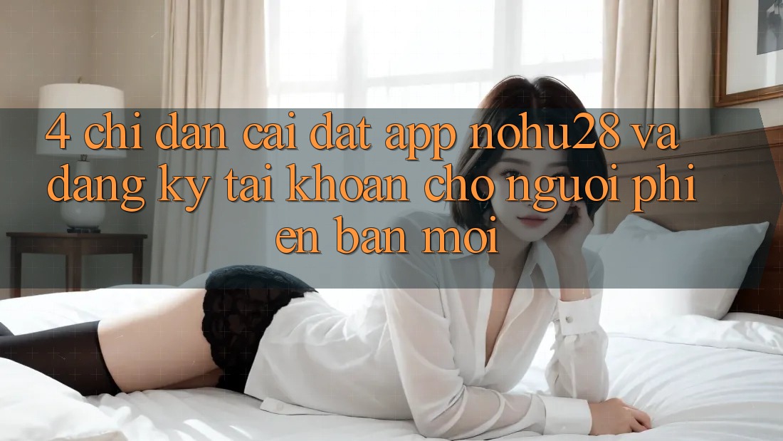 4. Chỉ dẫn Cài đặt App Nohu28 Và Đăng Ký Tài Khoản Cho Người Phiên bản mới