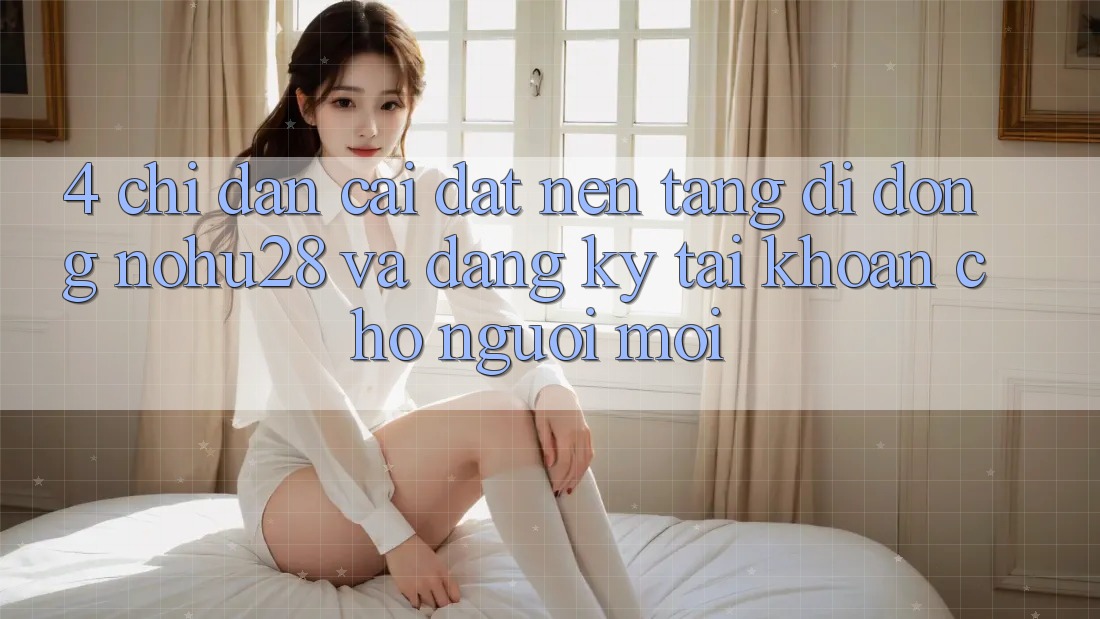 4. Chỉ dẫn Cài đặt Nền tảng di động Nohu28 Và Đăng Ký Tài Khoản Cho Người Mới