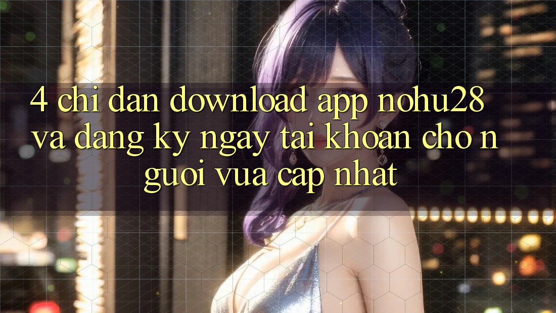 4. Chỉ dẫn Download App Nohu28 Và Đăng ký ngay Tài Khoản Cho Người Vừa cập nhật