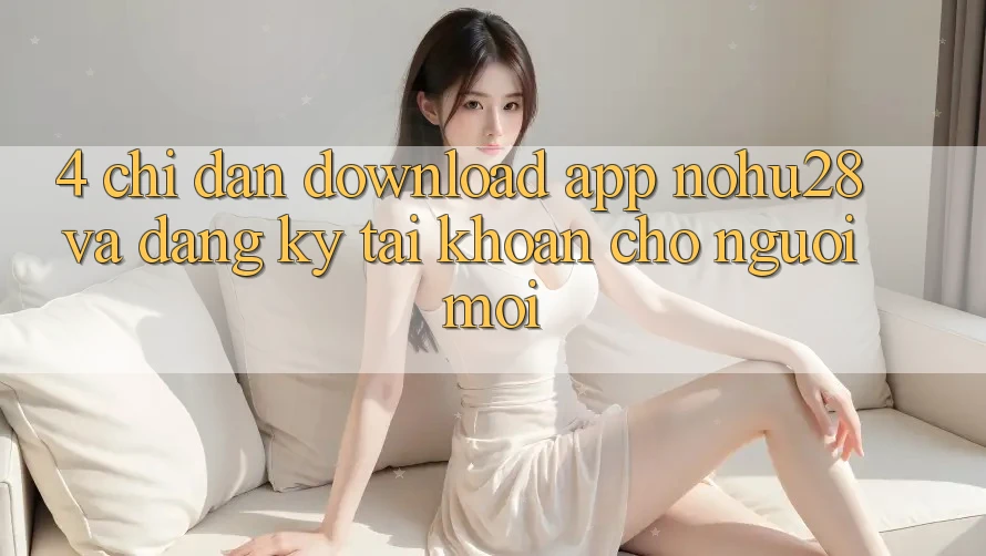 4. Chỉ dẫn Download App Nohu28 Và Đăng Ký Tài Khoản Cho Người Mới