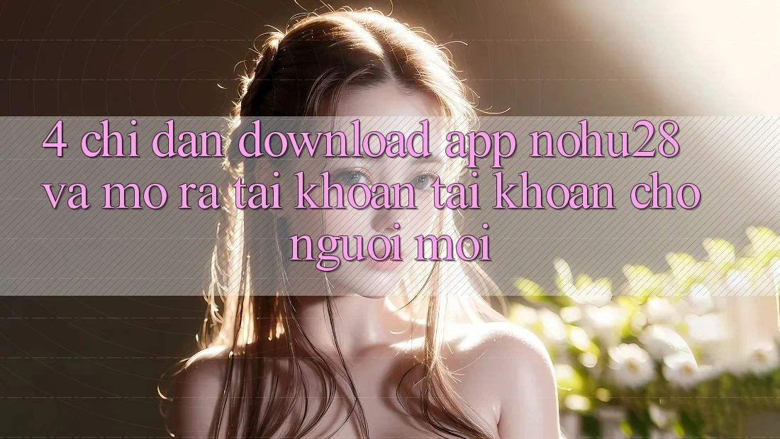 4. Chỉ dẫn Download App Nohu28 Và Mở ra tài khoản Tài Khoản Cho Người Mới 4. Chỉ dẫn Download App Nohu28 Và Mở ra tài khoản Tài Khoản Cho Người Mới