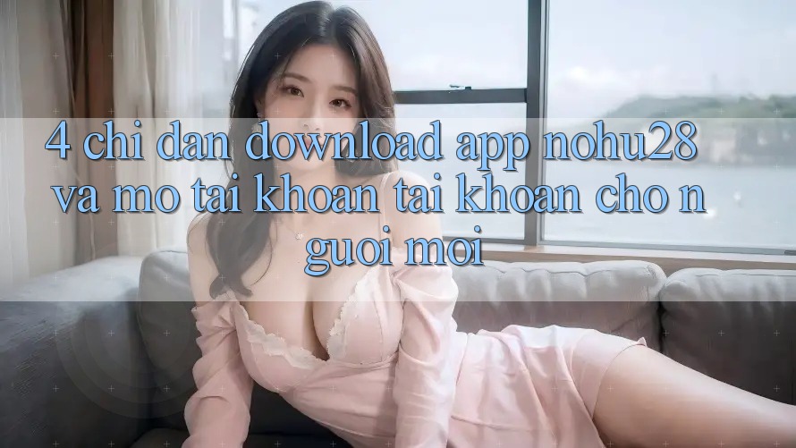 4. Chỉ dẫn Download App Nohu28 Và Mở tài khoản Tài Khoản Cho Người Mới 4. Chỉ dẫn Download App Nohu28 Và Mở tài khoản Tài Khoản Cho Người Mới
