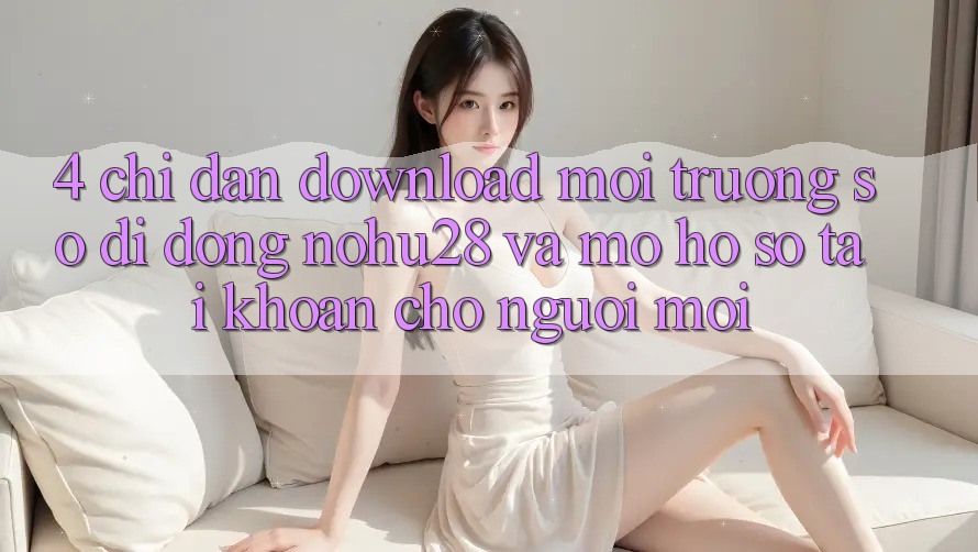 4. Chỉ dẫn Download Môi trường số di động Nohu28 Và Mở hồ sơ Tài Khoản Cho Người Mới 4. Chỉ dẫn Download Môi trường số di động Nohu28 Và Mở hồ sơ Tài Khoản Cho Người Mới
