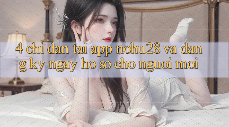 4. Chỉ dẫn Tải App Nohu28 Và Đăng ký ngay Hồ sơ Cho Người Mới