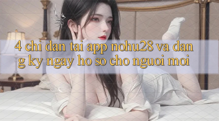 4. Chỉ dẫn Tải App Nohu28 Và Đăng ký ngay Hồ sơ Cho Người Mới