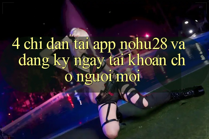4. Chỉ dẫn Tải App Nohu28 Và Đăng ký ngay Tài Khoản Cho Người Mới 4. Chỉ dẫn Tải App Nohu28 Và Đăng ký ngay Tài Khoản Cho Người Mới