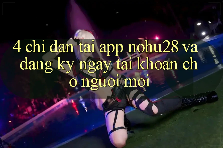 4. Chỉ dẫn Tải App Nohu28 Và Đăng ký ngay Tài Khoản Cho Người Mới 4. Chỉ dẫn Tải App Nohu28 Và Đăng ký ngay Tài Khoản Cho Người Mới