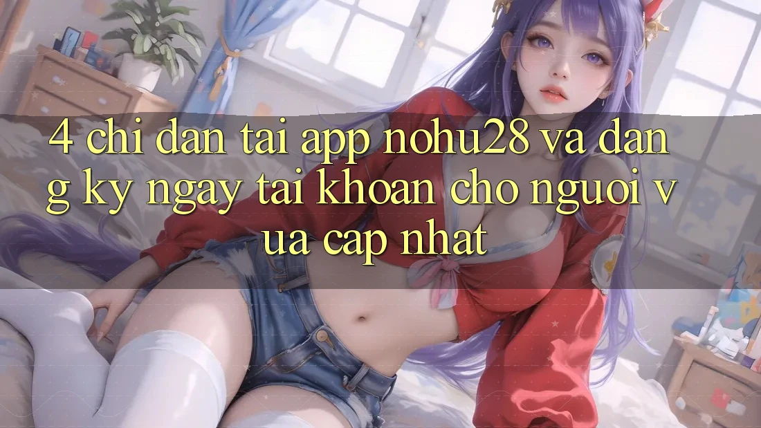 4. Chỉ dẫn Tải App Nohu28 Và Đăng ký ngay Tài Khoản Cho Người Vừa cập nhật