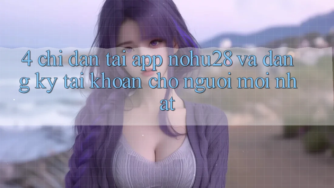 4. Chỉ dẫn Tải App Nohu28 Và Đăng Ký Tài Khoản Cho Người Mới nhất