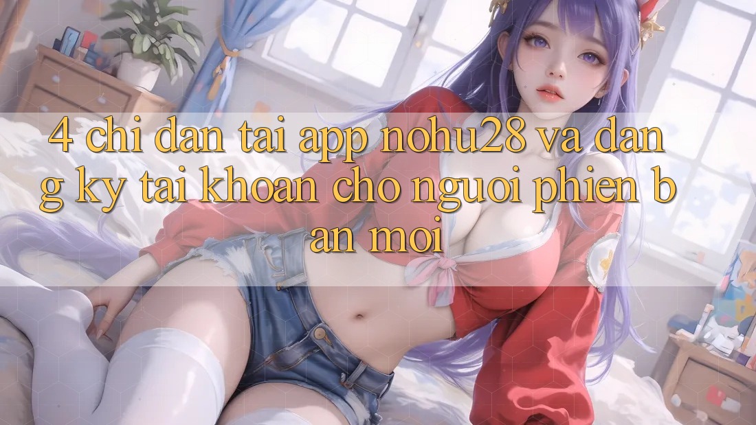 4. Chỉ dẫn Tải App Nohu28 Và Đăng Ký Tài Khoản Cho Người Phiên bản mới