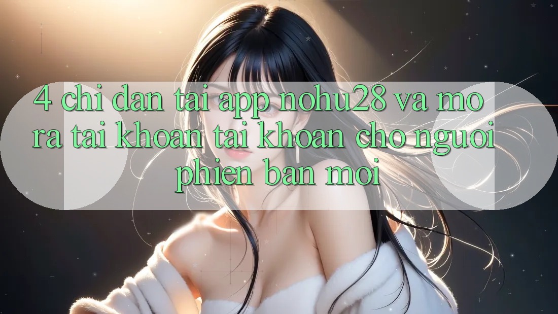 4. Chỉ dẫn Tải App Nohu28 Và Mở ra tài khoản Tài Khoản Cho Người Phiên bản mới