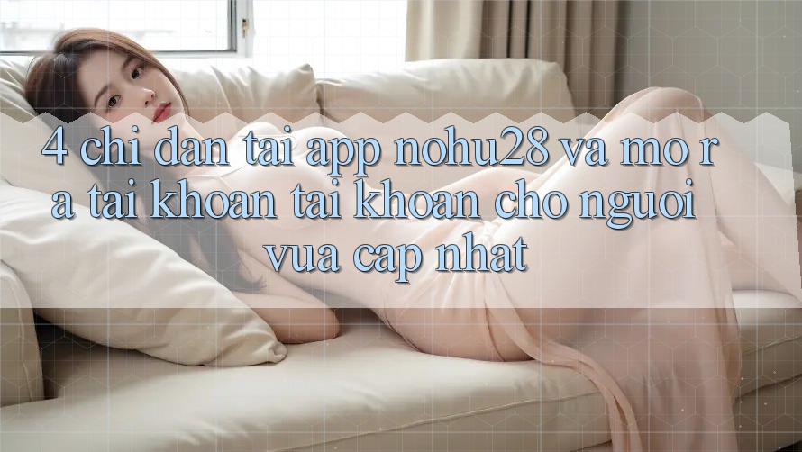 4. Chỉ dẫn Tải App Nohu28 Và Mở ra tài khoản Tài Khoản Cho Người Vừa cập nhật 4. Chỉ dẫn Tải App Nohu28 Và Mở ra tài khoản Tài Khoản Cho Người Vừa cập nhật