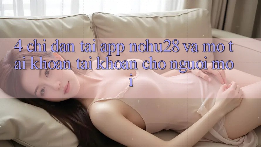 4. Chỉ dẫn Tải App Nohu28 Và Mở tài khoản Tài Khoản Cho Người Mới