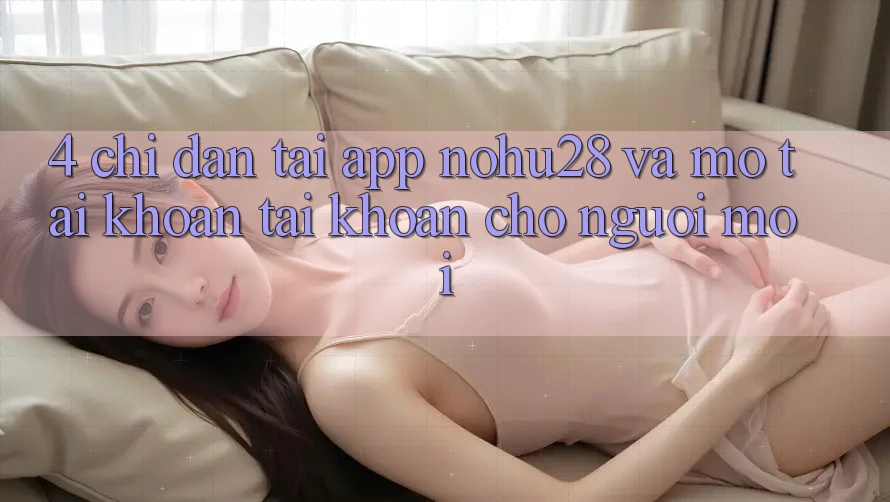 4. Chỉ dẫn Tải App Nohu28 Và Mở tài khoản Tài Khoản Cho Người Mới