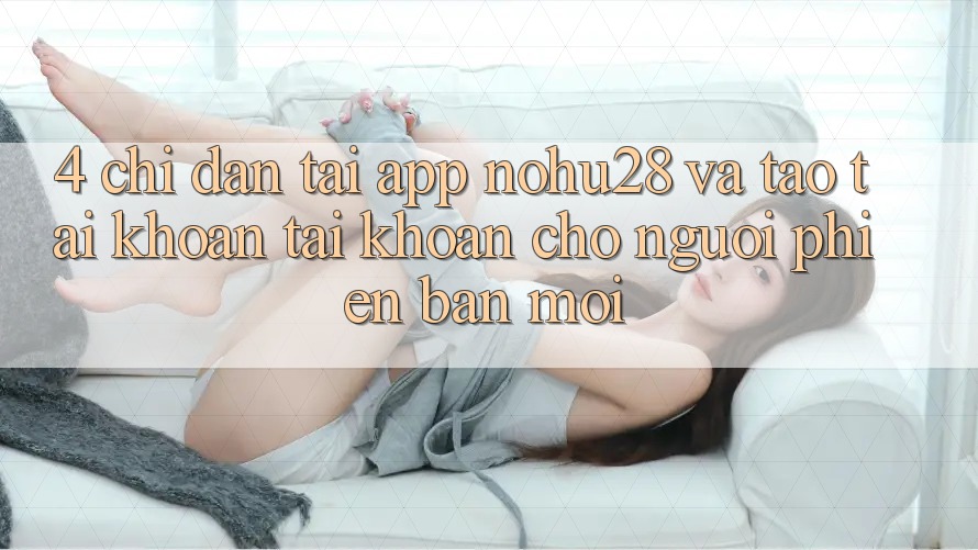 4. Chỉ dẫn Tải App Nohu28 Và Tạo tài khoản Tài Khoản Cho Người Phiên bản mới 4. Chỉ dẫn Tải App Nohu28 Và Tạo tài khoản Tài Khoản Cho Người Phiên bản mới
