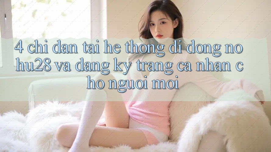 4. Chỉ dẫn Tải Hệ thống di động Nohu28 Và Đăng Ký Trang cá nhân Cho Người Mới