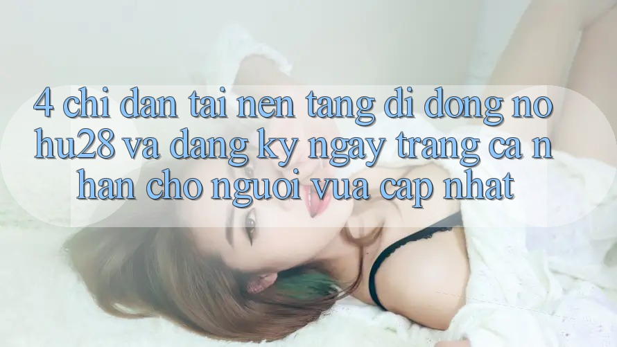 4. Chỉ dẫn Tải Nền tảng di động Nohu28 Và Đăng ký ngay Trang cá nhân Cho Người Vừa cập nhật 4. Chỉ dẫn Tải Nền tảng di động Nohu28 Và Đăng ký ngay Trang cá nhân Cho Người Vừa cập nhật