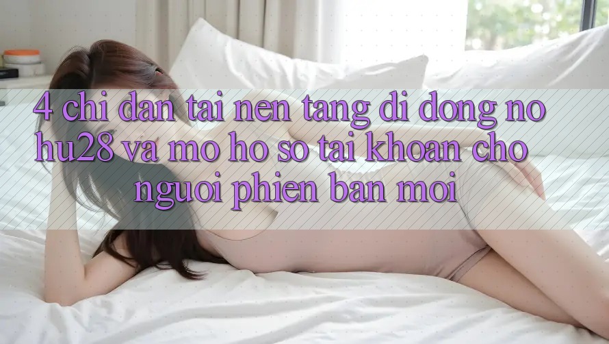 4. Chỉ dẫn Tải Nền tảng di động Nohu28 Và Mở hồ sơ Tài Khoản Cho Người Phiên bản mới