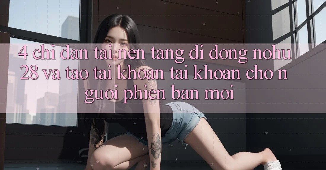 4. Chỉ dẫn Tải Nền tảng di động Nohu28 Và Tạo tài khoản Tài Khoản Cho Người Phiên bản mới