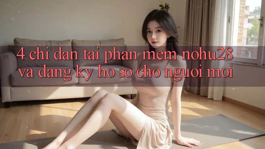 4. Chỉ dẫn Tải Phần mềm Nohu28 Và Đăng Ký Hồ sơ Cho Người Mới 4. Chỉ dẫn Tải Phần mềm Nohu28 Và Đăng Ký Hồ sơ Cho Người Mới